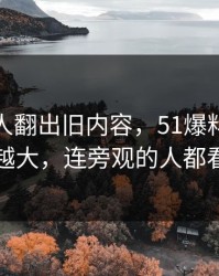 直到有人翻出旧内容，51爆料截图话题越滚越大，连旁观的人都看沉默了