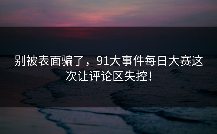 别被表面骗了，91大事件每日大赛这次让评论区失控！